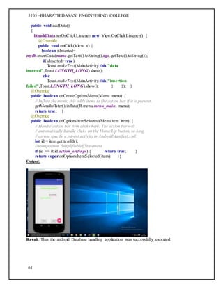5105 –BHARATHIDASAN ENGINEERING COLLEGE
61
public void addData()
{
btnaddData.setOnClickListener(new View.OnClickListener() {
@Override
public void onClick(View v) {
boolean isInserted=
mydb.insertData(name.getText().toString(),age.getText().toString());
if(isInserted=true)
Toast.makeText(MainActivity.this,"data
inserted",Toast.LENGTH_LONG).show();
else
Toast.makeText(MainActivity.this,"insertion
failed",Toast.LENGTH_LONG).show(); } }); }
@Override
public boolean onCreateOptionsMenu(Menu menu) {
// Inflate the menu; this adds items to the action bar if it is present.
getMenuInflater().inflate(R.menu.menu_main, menu);
return true; }
@Override
public boolean onOptionsItemSelected(MenuItem item) {
// Handle action bar item clicks here. The action bar will
// automatically handle clicks on the Home/Up button, so long
// as you specify a parent activity in AndroidManifest.xml.
int id = item.getItemId();
//noinspection SimplifiableIfStatement
if (id == R.id.action_settings) { return true; }
return super.onOptionsItemSelected(item); }}
Output:
Result: Thus the android Database handling application was successfully executed.
 