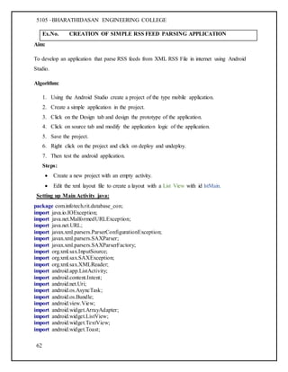 5105 –BHARATHIDASAN ENGINEERING COLLEGE
62
Ex.No. CREATION OF SIMPLE RSS FEED PARSING APPLICATION
Aim:
To develop an application that parse RSS feeds from XML RSS File in internet using Android
Studio.
Algorithm:
1. Using the Android Studio create a project of the type mobile application.
2. Create a simple application in the project.
3. Click on the Design tab and design the prototype of the application.
4. Click on source tab and modify the application logic of the application.
5. Save the project.
6. Right click on the project and click on deploy and undeploy.
7. Then test the android application.
Steps:
 Create a new project with an empty activity.
 Edit the xml layout file to create a layout with a List View with id lstMain.
Setting up Main Activity java:
package com.infotech.rit.database_con;
import java.io.IOException;
import java.net.MalformedURLException;
import java.net.URL;
import javax.xml.parsers.ParserConfigurationException;
import javax.xml.parsers.SAXParser;
import javax.xml.parsers.SAXParserFactory;
import org.xml.sax.InputSource;
import org.xml.sax.SAXException;
import org.xml.sax.XMLReader;
import android.app.ListActivity;
import android.content.Intent;
import android.net.Uri;
import android.os.AsyncTask;
import android.os.Bundle;
import android.view.View;
import android.widget.ArrayAdapter;
import android.widget.ListView;
import android.widget.TextView;
import android.widget.Toast;
 
