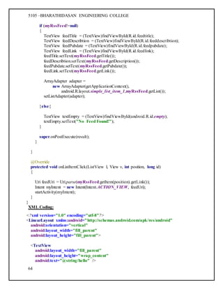 5105 –BHARATHIDASAN ENGINEERING COLLEGE
64
if (myRssFeed!=null)
{
TextView feedTitle = (TextView)findViewById(R.id.feedtitle);
TextView feedDescribtion = (TextView)findViewById(R.id.feeddescribtion);
TextView feedPubdate = (TextView)findViewById(R.id.feedpubdate);
TextView feedLink = (TextView)findViewById(R.id.feedlink);
feedTitle.setText(myRssFeed.getTitle());
feedDescribtion.setText(myRssFeed.getDescription());
feedPubdate.setText(myRssFeed.getPubdate());
feedLink.setText(myRssFeed.getLink());
ArrayAdapter adapter =
new ArrayAdapter(getApplicationContext(),
android.R.layout.simple_list_item_1,myRssFeed.getList());
setListAdapter(adapter);
}else{
TextView textEmpty = (TextView)findViewById(android.R.id.empty);
textEmpty.setText("No Feed Found!");
}
super.onPostExecute(result);
}
}
@Override
protected void onListItemClick(ListView l, View v, int position, long id)
{
Uri feedUri = Uri.parse(myRssFeed.getItem(position).getLink());
Intent myIntent = new Intent(Intent.ACTION_VIEW, feedUri);
startActivity(myIntent);
}
}
XML Coding:
<?xml version="1.0" encoding="utf-8"?>
<LinearLayout xmlns:android="http://schemas.android.com/apk/res/android"
android:orientation="vertical"
android:layout_width="fill_parent"
android:layout_height="fill_parent">
<TextView
android:layout_width="fill_parent"
android:layout_height="wrap_content"
android:text="@string/hello" />
 