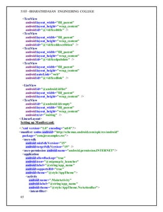 5105 –BHARATHIDASAN ENGINEERING COLLEGE
65
<TextView
android:layout_width="fill_parent"
android:layout_height="wrap_content"
android:id="@+id/feedtitle" />
<TextView
android:layout_width="fill_parent"
android:layout_height="wrap_content"
android:id="@+id/feeddescribtion" />
<TextView
android:layout_width="fill_parent"
android:layout_height="wrap_content"
android:id="@+id/feedpubdate" />
<TextView
android:layout_width="fill_parent"
android:layout_height="wrap_content"
android:autoLink="web"
android:id="@+id/feedlink" />
<ListView
android:id="@android:id/list"
android:layout_width="fill_parent"
android:layout_height="wrap_content" />
<TextView
android:id="@android:id/empty"
android:layout_width="fill_parent"
android:layout_height="wrap_content"
android:text="waiting" />
</LinearLayout>
Setting up Manifest.xml:
<?xml version="1.0" encoding="utf-8"?>
<manifest xmlns:android="http://schemas.android.com/apk/res/android"
package="com.javasamples.rss">
<uses-sdk
android:minSdkVersion="15"
android:targetSdkVersion="19" />
<uses-permission android:name="android.permission.INTERNET"/>
<application
android:allowBackup="true"
android:icon="@mipmap/ic_launcher"
android:label="@string/app_name"
android:supportsRtl="true"
android:theme="@style/AppTheme">
<activity
android:name=".MainActivity"
android:label="@string/app_name"
android:theme="@style/AppTheme.NoActionBar">
<intent-filter>
 