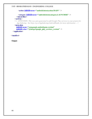 5105 –BHARATHIDASAN ENGINEERING COLLEGE
66
<action android:name="android.intent.action.MAIN" />
<category android:name="android.intent.category.LAUNCHER" />
</intent-filter>
</activity>
<!-- ATTENTION: This was auto-generated to add Google Play services to your project for
App Indexing. See https://g.co/AppIndexing/AndroidStudio for more information. -->
<meta-data
android:name="com.google.android.gms.version"
android:value="@integer/google_play_services_version" />
</application>
</manifest>
Output:
 