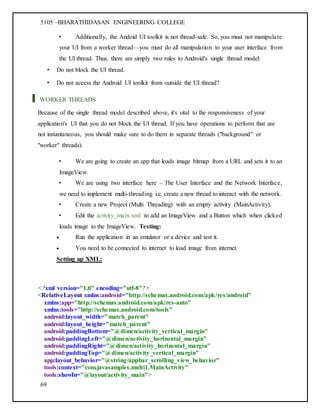 5105 –BHARATHIDASAN ENGINEERING COLLEGE
69
• Additionally, the Andoid UI toolkit is not thread-safe. So, you must not manipulate
your UI from a worker thread—you must do all manipulation to your user interface from
the UI thread. Thus, there are simply two rules to Android's single thread model:
• Do not block the UI thread.
• Do not access the Android UI toolkit from outside the UI thread?
WORKER THREADS
Because of the single thread model described above, it's vital to the responsiveness of your
application's UI that you do not block the UI thread. If you have operations to perform that are
not instantaneous, you should make sure to do them in separate threads ("background" or
"worker" threads).
• We are going to create an app that loads image bitmap from a URL and sets it to an
ImageView.
• We are using two interface here – The User Interface and the Network Interface,
we need to implement multi-threading i.e. create a new thread to interact with the network.
• Create a new Project (Multi Threading) with an empty activity (MainActivity).
• Edit the activity_main.xml to add an ImageView and a Button which when clicked
loads image to the ImageView. Testing:
 Run the application in an emulator or a device and test it.
 You need to be connected to internet to load image from internet.
Setting up XML:
<?xml version="1.0" encoding="utf-8"?>
<RelativeLayout xmlns:android="http://schemas.android.com/apk/res/android"
xmlns:app="http://schemas.android.com/apk/res-auto"
xmlns:tools="http://schemas.android.com/tools"
android:layout_width="match_parent"
android:layout_height="match_parent"
android:paddingBottom="@dimen/activity_vertical_margin"
android:paddingLeft="@dimen/activity_horizontal_margin"
android:paddingRight="@dimen/activity_horizontal_margin"
android:paddingTop="@dimen/activity_vertical_margin"
app:layout_behavior="@string/appbar_scrolling_view_behavior"
tools:context="com.javasamples.multi1.MainActivity"
tools:showIn="@layout/activity_main">
 