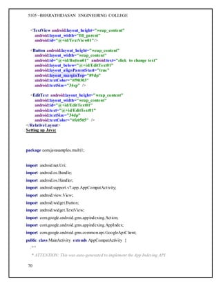 5105 –BHARATHIDASAN ENGINEERING COLLEGE
70
<TextView android:layout_height="wrap_content"
android:layout_width="fill_parent"
android:id="@+id/TextView01"/>
<Button android:layout_height="wrap_content"
android:layout_width="wrap_content"
android:id="@+id/Button01" android:text="click to change text"
android:layout_below="@+id/EditText01"
android:layout_alignParentStart="true"
android:layout_marginTop="89dp"
android:textColor="#f90303"
android:textSize="34sp" />
<EditText android:layout_height="wrap_content"
android:layout_width="wrap_content"
android:id="@+id/EditText01"
android:text="@+id/EditText01"
android:textSize="34dp"
android:textColor="#fc0505" />
</RelativeLayout>
Setting up Java:
package com.javasamples.multi1;
import android.net.Uri;
import android.os.Bundle;
import android.os.Handler;
import android.support.v7.app.AppCompatActivity;
import android.view.View;
import android.widget.Button;
import android.widget.TextView;
import com.google.android.gms.appindexing.Action;
import com.google.android.gms.appindexing.AppIndex;
import com.google.android.gms.common.api.GoogleApiClient;
public class MainActivity extends AppCompatActivity {
/**
* ATTENTION: This was auto-generated to implement the App Indexing API.
 