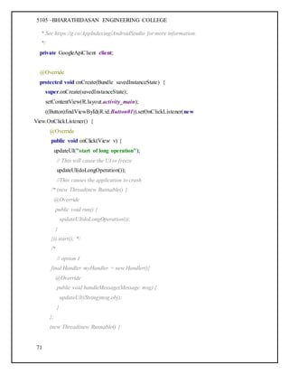 5105 –BHARATHIDASAN ENGINEERING COLLEGE
71
* See https://g.co/AppIndexing/AndroidStudio for more information.
*/
private GoogleApiClient client;
@Override
protected void onCreate(Bundle savedInstanceState) {
super.onCreate(savedInstanceState);
setContentView(R.layout.activity_main);
((Button)findViewById(R.id.Button01)).setOnClickListener(new
View.OnClickListener() {
@Override
public void onClick(View v) {
updateUI("start of long operation");
// This will cause the UI to freeze
updateUI(doLongOperation());
//This causes the application to crash
/* (new Thread(new Runnable() {
@Override
public void run() {
updateUI(doLongOperation());
}
})).start(); */
/*
// option 1
final Handler myHandler = new Handler(){
@Override
public void handleMessage(Message msg) {
updateUI((String)msg.obj);
}
};
(new Thread(new Runnable() {
 