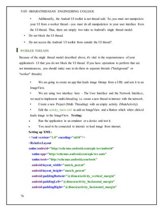 5105 –BHARATHIDASAN ENGINEERING COLLEGE
76
• Additionally, the Andoid UI toolkit is not thread-safe. So, you must not manipulate
your UI from a worker thread—you must do all manipulation to your user interface from
the UI thread. Thus, there are simply two rules to Android's single thread model:
• Do not block the UI thread.
• Do not access the Android UI toolkit from outside the UI thread?
WORKER THREADS
Because of the single thread model described above, it's vital to the responsiveness of your
application's UI that you do not block the UI thread. If you have operations to perform that are
not instantaneous, you should make sure to do them in separate threads ("background" or
"worker" threads).
• We are going to create an app that loads image bitmap from a URL and sets it to an
ImageView.
• We are using two interface here – The User Interface and the Network Interface,
we need to implement multi-threading i.e. create a new thread to interact with the network.
• Create a new Project (Multi Threading) with an empty activity (MainActivity).
• Edit the activity_main.xml to add an ImageView and a Button which when clicked
loads image to the ImageView. Testing:
 Run the application in an emulator or a device and test it.
 You need to be connected to internet to load image from internet.
Setting up XML:
<?xml version="1.0" encoding="utf-8"?>
<RelativeLayout
xmlns:android="http://schemas.android.com/apk/res/android"
xmlns:app="http://schemas.android.com/apk/res-auto"
xmlns:tools="http://schemas.android.com/tools"
android:layout_width="match_parent"
android:layout_height="match_parent"
android:paddingBottom="@dimen/activity_vertical_margin"
android:paddingLeft="@dimen/activity_horizontal_margin"
android:paddingRight="@dimen/activity_horizontal_margin"
 