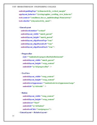 5105 –BHARATHIDASAN ENGINEERING COLLEGE
77
android:paddingTop="@dimen/activity_vertical_margin"
app:layout_behavior="@string/appbar_scrolling_view_behavior"
tools:context="com.library.bec.ex_multithrading1.MainActivity"
tools:showIn="@layout/activity_main">
<LinearLayout
android:orientation="vertical"
android:layout_width="match_parent"
android:layout_height="match_parent"
android:layout_alignParentTop="true"
android:layout_alignParentLeft="true"
android:layout_alignParentStart="true">
<ProgressBar
style="?android:attr/progressBarStyleHorizontal"
android:layout_width="match_parent"
android:layout_height="wrap_content"
android:id="@+id/progressBar" />
<TextView
android:layout_width="wrap_content"
android:layout_height="wrap_content"
android:textAppearance="?android:attr/textAppearanceLarge"
android:id="@+id/txtdis" />
<Button
android:layout_width="wrap_content"
android:layout_height="wrap_content"
android:text="Start"
android:id="@+id/button"
android:onClick="startprogress"/>
</LinearLayout></RelativeLayout>
 