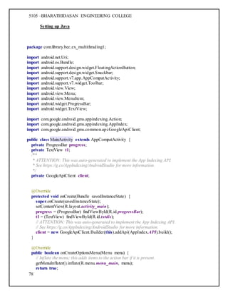 5105 –BHARATHIDASAN ENGINEERING COLLEGE
78
Setting up Java
package com.library.bec.ex_multithrading1;
import android.net.Uri;
import android.os.Bundle;
import android.support.design.widget.FloatingActionButton;
import android.support.design.widget.Snackbar;
import android.support.v7.app.AppCompatActivity;
import android.support.v7.widget.Toolbar;
import android.view.View;
import android.view.Menu;
import android.view.MenuItem;
import android.widget.ProgressBar;
import android.widget.TextView;
import com.google.android.gms.appindexing.Action;
import com.google.android.gms.appindexing.AppIndex;
import com.google.android.gms.common.api.GoogleApiClient;
public class MainActivity extends AppCompatActivity {
private ProgressBar progress;
private TextView t1;
/**
* ATTENTION: This was auto-generated to implement the App Indexing API.
* See https://g.co/AppIndexing/AndroidStudio for more information.
*/
private GoogleApiClient client;
@Override
protected void onCreate(Bundle savedInstanceState) {
super.onCreate(savedInstanceState);
setContentView(R.layout.activity_main);
progress = (ProgressBar) findViewById(R.id.progressBar);
t1 = (TextView) findViewById(R.id.txtdis);
// ATTENTION: This was auto-generated to implement the App Indexing API.
// See https://g.co/AppIndexing/AndroidStudio for more information.
client = new GoogleApiClient.Builder(this).addApi(AppIndex.API).build();
}
@Override
public boolean onCreateOptionsMenu(Menu menu) {
// Inflate the menu; this adds items to the action bar if it is present.
getMenuInflater().inflate(R.menu.menu_main, menu);
return true;
 