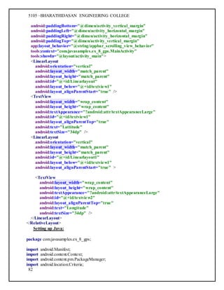 5105 –BHARATHIDASAN ENGINEERING COLLEGE
82
android:paddingBottom="@dimen/activity_vertical_margin"
android:paddingLeft="@dimen/activity_horizontal_margin"
android:paddingRight="@dimen/activity_horizontal_margin"
android:paddingTop="@dimen/activity_vertical_margin"
app:layout_behavior="@string/appbar_scrolling_view_behavior"
tools:context="com.javasamples.ex_8_gps.MainActivity"
tools:showIn="@layout/activity_main">
<LinearLayout
android:orientation="vertical"
android:layout_width="match_parent"
android:layout_height="match_parent"
android:id="@+id/Linearlayout"
android:layout_below="@+id/textview1"
android:layout_alignParentStart="true" />
<TextView
android:layout_width="wrap_content"
android:layout_height="wrap_content"
android:textAppearance="?android:attr/textAppearanceLarge"
android:id="@+id/textview1"
android:layout_alignParentTop="true"
android:text="Lattitude"
android:textSize="34dp" />
<LinearLayout
android:orientation="vertical"
android:layout_width="match_parent"
android:layout_height="match_parent"
android:id="@+id/Linearlayout1"
android:layout_below="@+id/textview1"
android:layout_alignParentStart="true" >
<TextView
android:layout_width="wrap_content"
android:layout_height="wrap_content"
android:textAppearance="?android:attr/textAppearanceLarge"
android:id="@+id/textview2"
android:layout_alignParentTop="true"
android:text="Longitude"
android:textSize="34dp" />
</LinearLayout>
</RelativeLayout>
Setting up Java:
package com.javasamples.ex_8_gps;
import android.Manifest;
import android.content.Context;
import android.content.pm.PackageManager;
import android.location.Criteria;
 
