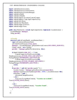 5105 –BHARATHIDASAN ENGINEERING COLLEGE
83
import android.location.Location;
import android.location.LocationListener;
import android.location.LocationManager;
import android.os.Build;
import android.os.Bundle;
import android.support.v4.content.ContextCompat;
import android.support.v7.app.AppCompatActivity;
import android.view.Menu;
import android.view.MenuItem;
import android.widget.TextView;
import android.widget.Toast;
public class MainActivity extends AppCompatActivity implements LocationListener {
LocationManager lmanager;
String provider;
@Override
protected void onCreate(Bundle savedInstanceState) {
super.onCreate(savedInstanceState);
setContentView(R.layout.activity_main);
lmanager = (LocationManager) getSystemService(Context.LOCATION_SERVICE);
Criteria criteria = new Criteria();
provider = lmanager.getBestProvider(criteria, false);
if (Build.VERSION.SDK_INT >= 23 &&
ContextCompat.checkSelfPermission(this,
Manifest.permission.ACCESS_FINE_LOCATION) !=
PackageManager.PERMISSION_GRANTED &&
ContextCompat.checkSelfPermission(this,
Manifest.permission.ACCESS_COARSE_LOCATION) !=
PackageManager.PERMISSION_GRANTED) {
return;
}
if (provider != null && !provider.equals("")) {
Location location = lmanager.getLastKnownLocation(provider);
lmanager.requestLocationUpdates(provider, 20000, 1, (LocationListener) this);
if (location != null) {
onLocationChanged(location);
} else {
Toast.makeText(getBaseContext(), "Location not available",
Toast.LENGTH_LONG).show();
}
} else {
Toast.makeText(getBaseContext(), "Location Found",
Toast.LENGTH_LONG).show();
}
}
 