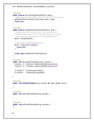 5105 –BHARATHIDASAN ENGINEERING COLLEGE
84
@Override
public boolean onCreateOptionsMenu(Menu menu) {
// Inflate the menu; this adds items to the action bar if it is present.
getMenuInflater().inflate(R.menu.menu_main, menu);
return true;
}
@Override
public boolean onOptionsItemSelected(MenuItem item) {
// Handle action bar item clicks here. The action bar will
// automatically handle clicks on the Home/Up button, so long
// as you specify a parent activity in AndroidManifest.xml.
int id = item.getItemId();
//noinspection SimplifiableIfStatement
if (id == R.id.action_settings) {
return true;
}
return super.onOptionsItemSelected(item);
}
@Override
public void onLocationChanged(Location location) {
TextView t1 = (TextView) findViewById(R.id.textview1);
TextView t2 = (TextView) findViewById(R.id.textview2);
t1.setText("" + location.getLatitude());
t2.setText("" + location.getLongitude());
}
@Override
public void onStatusChanged(String provider, int status, Bundle extras) {
}
@Override
public void onProviderEnabled(String provider) {
}
@Override
public void onProviderDisabled(String provider) {
}}
 