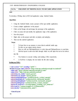 5105 –BHARATHIDASAN ENGINEERING COLLEGE
86
Ex.No. CREATION OF WRITING DATA TO SD CARD APPLICATION
Aim:
To develop a Writing data to SD Card application using Android Studio.
Algorithm:
• Using the Android Studio create a project of the type mobile application.
• Create a simple application in the project.
• Click on the Design tab and design the prototype of the application.
• Click on source tab and modify the application logic of the application.
• Save the project.
• Right click on the project and click on deploy and undeploy.
• Then test the android application.
Steps:
• To learn how to use memory to store data in android studio app.
• For this we use output stream classes.
• Here we will use FileOutputStream to write data and FileInputStream to read data.
• Edit the layout to add a text field through which we will input the text to be written
into file.
• Two buttons to execute writing and reading of file respectively.
• A TextView to display the text inside the file after reading.
Setting up XML:
<?xml version="1.0" encoding="utf-8"?>
<RelativeLayout xmlns:android="http://schemas.android.com/apk/res/android"
xmlns:app="http://schemas.android.com/apk/res-auto"
xmlns:tools="http://schemas.android.com/tools"
android:layout_width="match_parent"
android:layout_height="match_parent"
android:paddingBottom="@dimen/activity_vertical_margin"
android:paddingLeft="@dimen/activity_horizontal_margin"
android:paddingRight="@dimen/activity_horizontal_margin"
android:paddingTop="@dimen/activity_vertical_margin"
app:layout_behavior="@string/appbar_scrolling_view_behavior"
tools:context="com.javasamples.ex_9.MainActivity"
tools:showIn="@layout/activity_main">
<LinearLayout
 