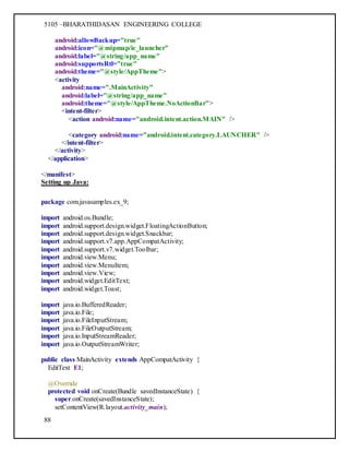 5105 –BHARATHIDASAN ENGINEERING COLLEGE
88
android:allowBackup="true"
android:icon="@mipmap/ic_launcher"
android:label="@string/app_name"
android:supportsRtl="true"
android:theme="@style/AppTheme">
<activity
android:name=".MainActivity"
android:label="@string/app_name"
android:theme="@style/AppTheme.NoActionBar">
<intent-filter>
<action android:name="android.intent.action.MAIN" />
<category android:name="android.intent.category.LAUNCHER" />
</intent-filter>
</activity>
</application>
</manifest>
Setting up Java:
package com.javasamples.ex_9;
import android.os.Bundle;
import android.support.design.widget.FloatingActionButton;
import android.support.design.widget.Snackbar;
import android.support.v7.app.AppCompatActivity;
import android.support.v7.widget.Toolbar;
import android.view.Menu;
import android.view.MenuItem;
import android.view.View;
import android.widget.EditText;
import android.widget.Toast;
import java.io.BufferedReader;
import java.io.File;
import java.io.FileInputStream;
import java.io.FileOutputStream;
import java.io.InputStreamReader;
import java.io.OutputStreamWriter;
public class MainActivity extends AppCompatActivity {
EditText E1;
@Override
protected void onCreate(Bundle savedInstanceState) {
super.onCreate(savedInstanceState);
setContentView(R.layout.activity_main);
 