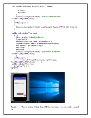 5105 –BHARATHIDASAN ENGINEERING COLLEGE
90
bf.close();
fin.close();
}
Toast.makeText(getBaseContext(), "data read from sd card",
Toast.LENGTH_LONG).show();
}
catch(Exception e)
{
Toast.makeText(getBaseContext(), e.getMessage(), Toast.LENGTH_LONG).show();
}
}
public void writedata(View view) {
try {
File f = new File("/sdcard/myfile.txt");
f.createNewFile();
FileOutputStream fout = new FileOutputStream(f);
OutputStreamWriter mout = new OutputStreamWriter(fout);
mout.append(E1.getText().toString());
mout.close();
fout.close();
Toast.makeText(getBaseContext(), "data written to sd card",
Toast.LENGTH_LONG).show();
}
catch(Exception e)
{ Toast.makeText(getBaseContext(), e.getMessage(),
Toast.LENGTH_LONG).show(); } }
public void clear(View view) {
E1.setText(""); } }
OUTPUT:
Result: Thus the android Writing data to SD Card application was successfully executed.
 