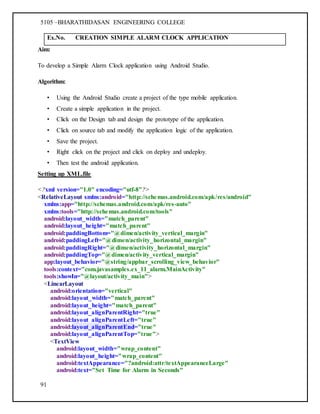 5105 –BHARATHIDASAN ENGINEERING COLLEGE
91
Ex.No. CREATION SIMPLE ALARM CLOCK APPLICATION
Aim:
To develop a Simple Alarm Clock application using Android Studio.
Algorithm:
• Using the Android Studio create a project of the type mobile application.
• Create a simple application in the project.
• Click on the Design tab and design the prototype of the application.
• Click on source tab and modify the application logic of the application.
• Save the project.
• Right click on the project and click on deploy and undeploy.
• Then test the android application.
Setting up XML.file
<?xml version="1.0" encoding="utf-8"?>
<RelativeLayout xmlns:android="http://schemas.android.com/apk/res/android"
xmlns:app="http://schemas.android.com/apk/res-auto"
xmlns:tools="http://schemas.android.com/tools"
android:layout_width="match_parent"
android:layout_height="match_parent"
android:paddingBottom="@dimen/activity_vertical_margin"
android:paddingLeft="@dimen/activity_horizontal_margin"
android:paddingRight="@dimen/activity_horizontal_margin"
android:paddingTop="@dimen/activity_vertical_margin"
app:layout_behavior="@string/appbar_scrolling_view_behavior"
tools:context="com.javasamples.ex_11_alarm.MainActivity"
tools:showIn="@layout/activity_main">
<LinearLayout
android:orientation="vertical"
android:layout_width="match_parent"
android:layout_height="match_parent"
android:layout_alignParentRight="true"
android:layout_alignParentLeft="true"
android:layout_alignParentEnd="true"
android:layout_alignParentTop="true">
<TextView
android:layout_width="wrap_content"
android:layout_height="wrap_content"
android:textAppearance="?android:attr/textAppearanceLarge"
android:text="Set Time for Alarm in Seconds"
 