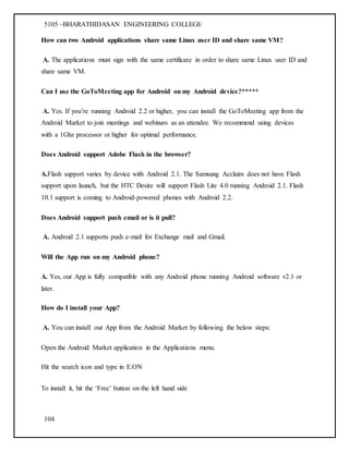 5105 –BHARATHIDASAN ENGINEERING COLLEGE
104
How can two Android applications share same Linux user ID and share same VM?
A. The applications must sign with the same certificate in order to share same Linux user ID and
share same VM.
Can I use the GoToMeeting app for Android on my Android device?*****
A. Yes. If you’re running Android 2.2 or higher, you can install the GoToMeeting app from the
Android Market to join meetings and webinars as an attendee. We recommend using devices
with a 1Ghz processor or higher for optimal performance.
Does Android support Adobe Flash in the browser?
A.Flash support varies by device with Android 2.1. The Samsung Acclaim does not have Flash
support upon launch, but the HTC Desire will support Flash Lite 4.0 running Android 2.1. Flash
10.1 support is coming to Android-powered phones with Android 2.2.
Does Android support push email or is it pull?
A. Android 2.1 supports push e-mail for Exchange mail and Gmail.
Will the App run on my Android phone?
A. Yes, our App is fully compatible with any Android phone running Android software v2.1 or
later.
How do I install your App?
A. You can install our App from the Android Market by following the below steps:
Open the Android Market application in the Applications menu.
Hit the search icon and type in E.ON
To install it, hit the ‘Free’ button on the left hand side
 