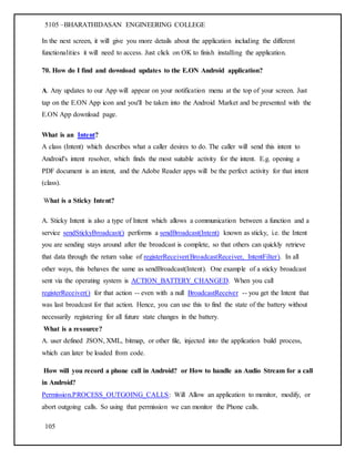 5105 –BHARATHIDASAN ENGINEERING COLLEGE
105
In the next screen, it will give you more details about the application including the different
functionalities it will need to access. Just click on OK to finish installing the application.
70. How do I find and download updates to the E.ON Android application?
A. Any updates to our App will appear on your notification menu at the top of your screen. Just
tap on the E.ON App icon and you'll be taken into the Android Market and be presented with the
E.ON App download page.
What is an Intent?
A class (Intent) which describes what a caller desires to do. The caller will send this intent to
Android's intent resolver, which finds the most suitable activity for the intent. E.g. opening a
PDF document is an intent, and the Adobe Reader apps will be the perfect activity for that intent
(class).
What is a Sticky Intent?
A. Sticky Intent is also a type of Intent which allows a communication between a function and a
service sendStickyBroadcast() performs a sendBroadcast(Intent) known as sticky, i.e. the Intent
you are sending stays around after the broadcast is complete, so that others can quickly retrieve
that data through the return value of registerReceiver(BroadcastReceiver, IntentFilter). In all
other ways, this behaves the same as sendBroadcast(Intent). One example of a sticky broadcast
sent via the operating system is ACTION_BATTERY_CHANGED. When you call
registerReceiver() for that action -- even with a null BroadcastReceiver -- you get the Intent that
was last broadcast for that action. Hence, you can use this to find the state of the battery without
necessarily registering for all future state changes in the battery.
What is a resource?
A. user defined JSON, XML, bitmap, or other file, injected into the application build process,
which can later be loaded from code.
How will you record a phone call in Android? or How to handle an Audio Stream for a call
in Android?
Permission.PROCESS_OUTGOING_CALLS: Will Allow an application to monitor, modify, or
abort outgoing calls. So using that permission we can monitor the Phone calls.
 