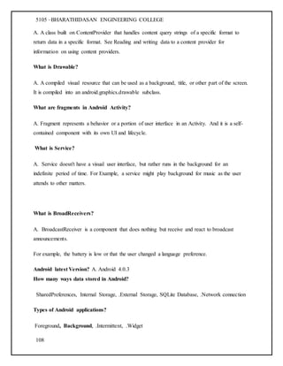 5105 –BHARATHIDASAN ENGINEERING COLLEGE
108
A. A class built on ContentProvider that handles content query strings of a specific format to
return data in a specific format. See Reading and writing data to a content provider for
information on using content providers.
What is Drawable?
A. A compiled visual resource that can be used as a background, title, or other part of the screen.
It is compiled into an android.graphics.drawable subclass.
What are fragments in Android Activity?
A. Fragment represents a behavior or a portion of user interface in an Activity. And it is a self-
contained component with its own UI and lifecycle.
What is Service?
A. Service doesn't have a visual user interface, but rather runs in the background for an
indefinite period of time. For Example, a service might play background for music as the user
attends to other matters.
What is BroadReceivers?
A. BroadcastReceiver is a component that does nothing but receive and react to broadcast
announcements.
For example, the battery is low or that the user changed a language preference.
Android latest Version? A. Android 4.0.3
How many ways data stored in Android?
SharedPreferences, Internal Storage, .External Storage, SQLite Database, .Network connection
Types of Android applications?
Foreground, Background, .Intermittent, .Widget
 