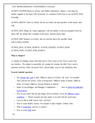 5105 –BHARATHIDASAN ENGINEERING COLLEGE
110
ACTION-ANSWER Opens an Activity that handles immediately initiates a call using the
number supplied in the Intent URI. Genereally it's considered better from to use ACTION_DIAL
if possible.
ACTION_DELETE Starts an Activity hat lets you delete the data specified at that Intent's data
URI.
ACTION_DIAL Brings up a dialer application with the number to dial pre-populated from the
Intent URI. By default this is handled by the native Android phone dialer.
ACTION_EDIT Requests an Activity that can edit that data at the specified Intent
URI.ACTION_INSERT
ACTION_PICK, ACTION_SEARCH, ACTION_SENDTO, ACTION_SEND,
ACTION_VIEW, ACTION_WEB_SEARCH
What is Adapter?
A. Adapter are bridging classes that bind data to Views (such as List Views) used in the
user interface. The adapter is responsible for creating for creating the child Views used to
represent each item within the parent View, and providing access to the underlying data.
General Android questions
• The Activity life cycle is must. Different phases of Activity Life cycle. For example:
when and how the activity comes to foreground? Different Kinds of Intents ,Different
Kinds of Context ,Different Storage Methods in android
• Kinds of Log debugger and Debugger Configuration How to debug the application
on real device.
• How do you ensure that the app design will be consistent across the different screen
resolutions Thread concepts also plus points as we deal with the treads more.
• Can you able to build custom views and how?
• How to create flexible layouts, For example to place English, Chinese fonts.
• What is localization and how to achieve?
• How to avoid ANR status
 