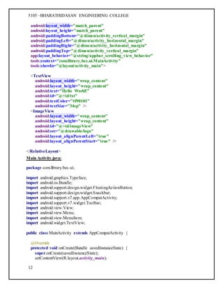 5105 –BHARATHIDASAN ENGINEERING COLLEGE
12
android:layout_width="match_parent"
android:layout_height="match_parent"
android:paddingBottom="@dimen/activity_vertical_margin"
android:paddingLeft="@dimen/activity_horizontal_margin"
android:paddingRight="@dimen/activity_horizontal_margin"
android:paddingTop="@dimen/activity_vertical_margin"
app:layout_behavior="@string/appbar_scrolling_view_behavior"
tools:context="com.library.bec.ui.MainActivity"
tools:showIn="@layout/activity_main">
<TextView
android:layout_width="wrap_content"
android:layout_height="wrap_content"
android:text="Hello World!"
android:id="@+id/txt"
android:textColor="#f90101"
android:textSize="34sp" />
<ImageView
android:layout_width="wrap_content"
android:layout_height="wrap_content"
android:id="@+id/imageView"
android:src="@drawable/logo"
android:layout_alignParentLeft="true"
android:layout_alignParentStart="true" />
</RelativeLayout>
Main Activity.java:
package com.library.bec.ui;
import android.graphics.Typeface;
import android.os.Bundle;
import android.support.design.widget.FloatingActionButton;
import android.support.design.widget.Snackbar;
import android.support.v7.app.AppCompatActivity;
import android.support.v7.widget.Toolbar;
import android.view.View;
import android.view.Menu;
import android.view.MenuItem;
import android.widget.TextView;
public class MainActivity extends AppCompatActivity {
@Override
protected void onCreate(Bundle savedInstanceState) {
super.onCreate(savedInstanceState);
setContentView(R.layout.activity_main);
 