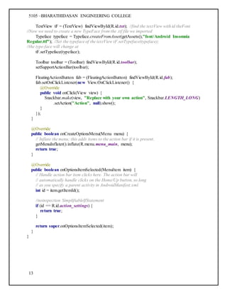 5105 –BHARATHIDASAN ENGINEERING COLLEGE
13
TextView tF = (TextView) findViewById(R.id.txt); //find the textView with id theFont
//Now we need to create a new TypeFace from the .ttf file we imported
Typeface typeface = Typeface.createFromAsset(getAssets(),"font/Android Insomnia
Regular.ttf"); //Set the typeface of the textView tF.setTypeface(typeface);
//the type-face will change at
tF.setTypeface(typeface);
Toolbar toolbar = (Toolbar) findViewById(R.id.toolbar);
setSupportActionBar(toolbar);
FloatingActionButton fab = (FloatingActionButton) findViewById(R.id.fab);
fab.setOnClickListener(new View.OnClickListener() {
@Override
public void onClick(View view) {
Snackbar.make(view, "Replace with your own action", Snackbar.LENGTH_LONG)
.setAction("Action", null).show();
}
});
}
@Override
public boolean onCreateOptionsMenu(Menu menu) {
// Inflate the menu; this adds items to the action bar if it is present.
getMenuInflater().inflate(R.menu.menu_main, menu);
return true;
}
@Override
public boolean onOptionsItemSelected(MenuItem item) {
// Handle action bar item clicks here. The action bar will
// automatically handle clicks on the Home/Up button, so long
// as you specify a parent activity in AndroidManifest.xml.
int id = item.getItemId();
//noinspection SimplifiableIfStatement
if (id == R.id.action_settings) {
return true;
}
return super.onOptionsItemSelected(item);
}
}
 