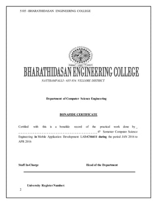 5105 –BHARATHIDASAN ENGINEERING COLLEGE
2
NATTRAMPALLI - 635 854. VELLORE DISTRICT
Department of Computer Science Engineering
BONAFIDE CERTIFICATE
Certified with this is a bonafide record of the practical work done by _
_ _ _ _ _ _ _ _ _ _ _ _ _ _ _ _ _ _ _ _ _ _ _ _ _ _ _ _ _ _ _ _ _ _ 6h Semester Computer Science
Engineering in Mobile Application Development LAB-CS6611 during the period JAN 2016 to
APR 2016
Staff In-Charge Head of the Department
University RegisterNumber:
 