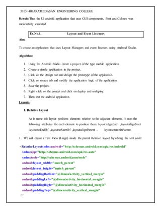 5105 –BHARATHIDASAN ENGINEERING COLLEGE
23
Result: Thus the UI android application that uses GUI components, Font and Colours was
successfully executed.
Ex.No.1. Layout and Event Listeners
Aim:
To create an application that uses Layout Managers and event listeners using Android Studio.
Algorithm:
1. Using the Android Studio create a project of the type mobile application.
2. Create a simple application in the project.
3. Click on the Design tab and design the prototype of the application.
4. Click on source tab and modify the application logic of the application.
5. Save the project.
6. Right click on the project and click on deploy and undeploy.
7. Then test the android application.
Layouts
1. Relative Layout
As in name this layout positions elements relative to the adjacent elements. It uses the
following attributes for each element to position them: layout:alignEnd ,layout:alignStart
,layout:toEndOf ,layout:toStartOf ,layout:alignParent , layout:centreInParent
1. We will create a Text View (Large) inside the parent Relative layout by editing the xml code:
<RelativeLayoutxmlns:android="http://schemas.android.com/apk/res/android"
xmlns:app="http://schemas.android.com/apk/res-auto"
xmlns:tools="http://schemas.android.com/tools"
android:layout_width="match_parent"
android:layout_height="match_parent"
android:paddingBottom="@dimen/activity_vertical_margin"
android:paddingLeft="@dimen/activity_horizontal_margin"
android:paddingRight="@dimen/activity_horizontal_margin"
android:paddingTop="@dimen/activity_vertical_margin"
 
