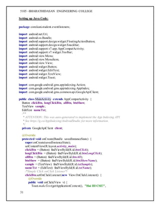 5105 –BHARATHIDASAN ENGINEERING COLLEGE
31
Setting up Java Code:
package com.kani.student.eventlisteners;
import android.net.Uri;
import android.os.Bundle;
import android.support.design.widget.FloatingActionButton;
import android.support.design.widget.Snackbar;
import android.support.v7.app.AppCompatActivity;
import android.support.v7.widget.Toolbar;
import android.view.Menu;
import android.view.MenuItem;
import android.view.View;
import android.widget.Button;
import android.widget.EditText;
import android.widget.TextView;
import android.widget.Toast;
import com.google.android.gms.appindexing.Action;
import com.google.android.gms.appindexing.AppIndex;
import com.google.android.gms.common.api.GoogleApiClient;
public class MainActivity extends AppCompatActivity {
Button clickBtn, longClickBtn, allBtn, btnShow;
TextView sample;
EditText nameTxt;
/**
* ATTENTION: This was auto-generated to implement the App Indexing API.
* See https://g.co/AppIndexing/AndroidStudio for more information.
*/
private GoogleApiClient client;
@Override
protected void onCreate(Bundle savedInstanceState) {
super.onCreate(savedInstanceState);
setContentView(R.layout.activity_main);
clickBtn = (Button) findViewById(R.id.btnClick);
longClickBtn = (Button) findViewById(R.id.btnLongClick);
allBtn = (Button) findViewById(R.id.btnAll);
btnShow = (Button) findViewById(R.id.btnShowName);
sample = (TextView) findViewById(R.id.txtSample);
nameTxt = (EditText) findViewById(R.id.txtName);
/*Simple Click onClick Listener*/
clickBtn.setOnClickListener(new View.OnClickListener() {
@Override
public void onClick(View v) {
Toast.makeText(getApplicationContext(), "Hai III CSE!",
 