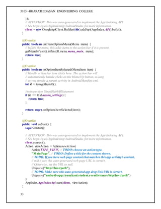 5105 –BHARATHIDASAN ENGINEERING COLLEGE
33
});
// ATTENTION: This was auto-generated to implement the App Indexing API.
// See https://g.co/AppIndexing/AndroidStudio for more information.
client = new GoogleApiClient.Builder(this).addApi(AppIndex.API).build();
}
@Override
public boolean onCreateOptionsMenu(Menu menu) {
// Inflate the menu; this adds items to the action bar if it is present.
getMenuInflater().inflate(R.menu.menu_main, menu);
return true;
}
@Override
public boolean onOptionsItemSelected(MenuItem item) {
// Handle action bar item clicks here. The action bar will
// automatically handle clicks on the Home/Up button, so long
// as you specify a parent activity in AndroidManifest.xml.
int id = item.getItemId();
//noinspection SimplifiableIfStatement
if (id == R.id.action_settings) {
return true;
}
return super.onOptionsItemSelected(item);
}
@Override
public void onStart() {
super.onStart();
// ATTENTION: This was auto-generated to implement the App Indexing API.
// See https://g.co/AppIndexing/AndroidStudio for more information.
client.connect();
Action viewAction = Action.newAction(
Action.TYPE_VIEW, // TODO: choose an action type.
"Main Page", // TODO: Define a title for the content shown.
// TODO: If you have web page content that matches this app activity's content,
// make sure this auto-generated web page URL is correct.
// Otherwise, set the URL to null.
Uri.parse("http://host/path"),
// TODO: Make sure this auto-generated app deep link URI is correct.
Uri.parse("android-app://com.kani.student.eventlisteners/http/host/path")
);
AppIndex.AppIndexApi.start(client, viewAction);
}
 