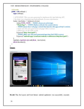 5105 –BHARATHIDASAN ENGINEERING COLLEGE
34
@Override
public void onStop() {
super.onStop();
// ATTENTION: This was auto-generated to implement the App Indexing API.
// See https://g.co/AppIndexing/AndroidStudio for more information.
Action viewAction = Action.newAction(
Action.TYPE_VIEW, // TODO: choose an action type.
"Main Page", // TODO: Define a title for the content shown.
// TODO: If you have web page content that matches this app activity's content,
// make sure this auto-generated web page URL is correct.
// Otherwise, set the URL to null.
Uri.parse("http://host/path"),
// TODO: Make sure this auto-generated app deep link URI is correct.
Uri.parse("android-app://com.kani.student.eventlisteners/http/host/path")
);
AppIndex.AppIndexApi.end(client, viewAction);
client.disconnect();
}
}
Output:
Result: Thus the Layout and Event listener android application was successfully executed.
 