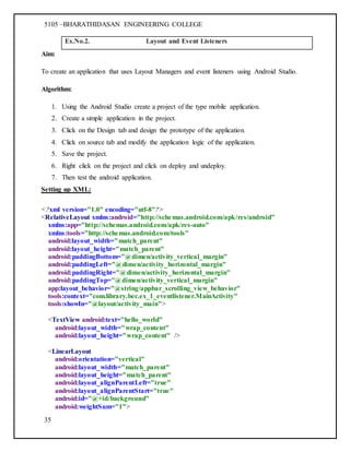 5105 –BHARATHIDASAN ENGINEERING COLLEGE
35
Ex.No.2. Layout and Event Listeners
Aim:
To create an application that uses Layout Managers and event listeners using Android Studio.
Algorithm:
1. Using the Android Studio create a project of the type mobile application.
2. Create a simple application in the project.
3. Click on the Design tab and design the prototype of the application.
4. Click on source tab and modify the application logic of the application.
5. Save the project.
6. Right click on the project and click on deploy and undeploy.
7. Then test the android application.
Setting up XML:
<?xml version="1.0" encoding="utf-8"?>
<RelativeLayout xmlns:android="http://schemas.android.com/apk/res/android"
xmlns:app="http://schemas.android.com/apk/res-auto"
xmlns:tools="http://schemas.android.com/tools"
android:layout_width="match_parent"
android:layout_height="match_parent"
android:paddingBottom="@dimen/activity_vertical_margin"
android:paddingLeft="@dimen/activity_horizontal_margin"
android:paddingRight="@dimen/activity_horizontal_margin"
android:paddingTop="@dimen/activity_vertical_margin"
app:layout_behavior="@string/appbar_scrolling_view_behavior"
tools:context="com.library.bec.ex_1_eventlistener.MainActivity"
tools:showIn="@layout/activity_main">
<TextView android:text="hello_world"
android:layout_width="wrap_content"
android:layout_height="wrap_content" />
<LinearLayout
android:orientation="vertical"
android:layout_width="match_parent"
android:layout_height="match_parent"
android:layout_alignParentLeft="true"
android:layout_alignParentStart="true"
android:id="@+id/background"
android:weightSum="1">
 