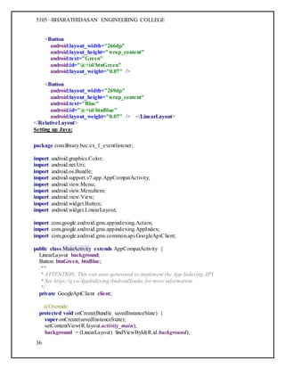 5105 –BHARATHIDASAN ENGINEERING COLLEGE
36
<Button
android:layout_width="266dp"
android:layout_height="wrap_content"
android:text="Green"
android:id="@+id/btnGreen"
android:layout_weight="0.07" />
<Button
android:layout_width="269dp"
android:layout_height="wrap_content"
android:text="Blue"
android:id="@+id/btnBlue"
android:layout_weight="0.07" /> </LinearLayout>
</RelativeLayout>
Setting up Java:
package com.library.bec.ex_1_eventlistener;
import android.graphics.Color;
import android.net.Uri;
import android.os.Bundle;
import android.support.v7.app.AppCompatActivity;
import android.view.Menu;
import android.view.MenuItem;
import android.view.View;
import android.widget.Button;
import android.widget.LinearLayout;
import com.google.android.gms.appindexing.Action;
import com.google.android.gms.appindexing.AppIndex;
import com.google.android.gms.common.api.GoogleApiClient;
public class MainActivity extends AppCompatActivity {
LinearLayout background;
Button btnGreen, btnBlue;
/**
* ATTENTION: This was auto-generated to implement the App Indexing API.
* See https://g.co/AppIndexing/AndroidStudio for more information.
*/
private GoogleApiClient client;
@Override
protected void onCreate(Bundle savedInstanceState) {
super.onCreate(savedInstanceState);
setContentView(R.layout.activity_main);
background = (LinearLayout) findViewById(R.id.background);
 