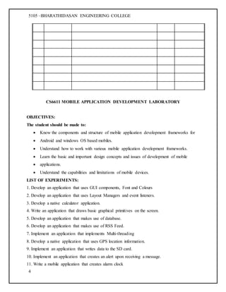 5105 –BHARATHIDASAN ENGINEERING COLLEGE
4
CS6611 MOBILE APPLICATION DEVELOPMENT LABORATORY
OBJECTIVES:
The student should be made to:
 Know the components and structure of mobile application development frameworks for
 Android and windows OS based mobiles.
 Understand how to work with various mobile application development frameworks.
 Learn the basic and important design concepts and issues of development of mobile
 applications.
 Understand the capabilities and limitations of mobile devices.
LIST OF EXPERIMENTS:
1. Develop an application that uses GUI components, Font and Colours
2. Develop an application that uses Layout Managers and event listeners.
3. Develop a native calculator application.
4. Write an application that draws basic graphical primitives on the screen.
5. Develop an application that makes use of database.
6. Develop an application that makes use of RSS Feed.
7. Implement an application that implements Multi-threading
8. Develop a native application that uses GPS location information.
9. Implement an application that writes data to the SD card.
10. Implement an application that creates an alert upon receiving a message.
11. Write a mobile application that creates alarm clock
 