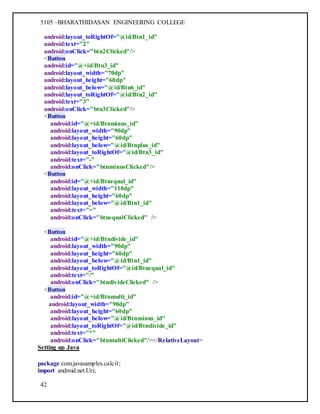 5105 –BHARATHIDASAN ENGINEERING COLLEGE
42
android:layout_toRightOf="@id/Btn1_id"
android:text="2"
android:onClick="btn2Clicked"/>
<Button
android:id="@+id/Btn3_id"
android:layout_width="70dp"
android:layout_height="60dp"
android:layout_below="@id/Btn6_id"
android:layout_toRightOf="@id/Btn2_id"
android:text="3"
android:onClick="btn3Clicked"/>
<Button
android:id="@+id/Btnminus_id"
android:layout_width="90dp"
android:layout_height="60dp"
android:layout_below="@id/Btnplus_id"
android:layout_toRightOf="@id/Btn3_id"
android:text="-"
android:onClick="btnminusClicked"/>
<Button
android:id="@+id/Btnequal_id"
android:layout_width="110dp"
android:layout_height="60dp"
android:layout_below="@id/Btn1_id"
android:text="="
android:onClick="btnequalClicked" />
<Button
android:id="@+id/Btndivide_id"
android:layout_width="90dp"
android:layout_height="60dp"
android:layout_below="@id/Btn1_id"
android:layout_toRightOf="@id/Btnequal_id"
android:text="/"
android:onClick="btndivideClicked" />
<Button
android:id="@+id/Btnmulti_id"
android:layout_width="90dp"
android:layout_height="60dp"
android:layout_below="@id/Btnminus_id"
android:layout_toRightOf="@id/Btndivide_id"
android:text="*"
android:onClick="btnmultiClicked"/></RelativeLayout>
Setting up Java
package com.javasamples.calci1;
import android.net.Uri;
 