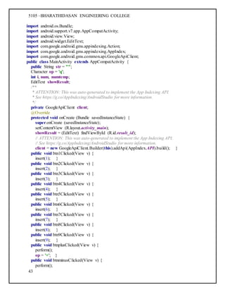 5105 –BHARATHIDASAN ENGINEERING COLLEGE
43
import android.os.Bundle;
import android.support.v7.app.AppCompatActivity;
import android.view.View;
import android.widget.EditText;
import com.google.android.gms.appindexing.Action;
import com.google.android.gms.appindexing.AppIndex;
import com.google.android.gms.common.api.GoogleApiClient;
public class MainActivity extends AppCompatActivity {
public String str = "";
Character op = 'q';
int i, num, numtemp;
EditText showResult;
/**
* ATTENTION: This was auto-generated to implement the App Indexing API.
* See https://g.co/AppIndexing/AndroidStudio for more information.
*/
private GoogleApiClient client;
@Override
protected void onCreate (Bundle savedInstanceState) {
super.onCreate (savedInstanceState);
setContentView (R.layout.activity_main);
showResult = (EditText) findViewById (R.id.result_id);
// ATTENTION: This was auto-generated to implement the App Indexing API.
// See https://g.co/AppIndexing/AndroidStudio for more information.
client = new GoogleApiClient.Builder(this).addApi(AppIndex.API).build(); }
public void btn1Clicked(View v) {
insert(1); }
public void btn2Clicked(View v) {
insert(2); }
public void btn3Clicked(View v) {
insert(3); }
public void btn4Clicked(View v) {
insert(4); }
public void btn5Clicked(View v) {
insert(5); }
public void btn6Clicked(View v) {
insert(6); }
public void btn7Clicked(View v) {
insert(7); }
public void btn8Clicked(View v) {
insert(8); }
public void btn9Clicked(View v) {
insert(9); }
public void btnplusClicked(View v) {
perform();
op = '+'; }
public void btnminusClicked(View v) {
perform();
 