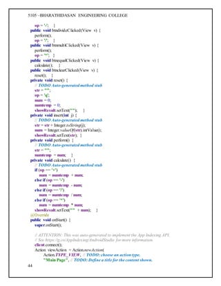 5105 –BHARATHIDASAN ENGINEERING COLLEGE
44
op = '-'; }
public void btndivideClicked(View v) {
perform();
op = '/'; }
public void btnmultiClicked(View v) {
perform();
op = '*'; }
public void btnequalClicked(View v) {
calculate(); }
public void btnclearClicked(View v) {
reset(); }
private void reset() {
// TODO Auto-generated method stub
str = "";
op = 'q';
num = 0;
numtemp = 0;
showResult.setText(""); }
private void insert(int j) {
// TODO Auto-generated method stub
str = str + Integer.toString(j);
num = Integer.valueOf(str).intValue();
showResult.setText(str); }
private void perform() {
// TODO Auto-generated method stub
str = "";
numtemp = num; }
private void calculate() {
// TODO Auto-generated method stub
if (op == '+')
num = numtemp + num;
else if (op == '-')
num = numtemp - num;
else if (op == '/')
num = numtemp / num;
else if (op == '*')
num = numtemp * num;
showResult.setText("" + num); }
@Override
public void onStart() {
super.onStart();
// ATTENTION: This was auto-generated to implement the App Indexing API.
// See https://g.co/AppIndexing/AndroidStudio for more information.
client.connect();
Action viewAction = Action.newAction(
Action.TYPE_VIEW, // TODO: choose an action type.
"Main Page", // TODO: Define a title for the content shown.
 