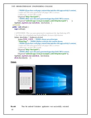 5105 –BHARATHIDASAN ENGINEERING COLLEGE
45
// TODO: If you have web page content that matches this app activity's content,
// make sure this auto-generated web page URL is correct.
// Otherwise, set the URL to null.
Uri.parse("http://host/path"),
// TODO: Make sure this auto-generated app deep link URI is correct.
Uri.parse("android-app://com.javasamples.calci1/http/host/path") );
AppIndex.AppIndexApi.start(client, viewAction); }
@Override
public void onStop() {
super.onStop();
// ATTENTION: This was auto-generated to implement the App Indexing API.
// See https://g.co/AppIndexing/AndroidStudio for more information.
Action viewAction = Action.newAction(
Action.TYPE_VIEW, // TODO: choose an action type.
"Main Page", // TODO: Define a title for the content shown.
// TODO: If you have web page content that matches this app activity's content,
// make sure this auto-generated web page URL is correct.
// Otherwise, set the URL to null.
Uri.parse("http://host/path"),
// TODO: Make sure this auto-generated app deep link URI is correct.
Uri.parse("android-app://com.javasamples.calci1/http/host/path"));
AppIndex.AppIndexApi.end(client, viewAction);
client.disconnect(); }}
Output:
Result: Thus the android Calculator application was successfully executed.
 