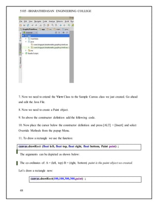 5105 –BHARATHIDASAN ENGINEERING COLLEGE
48
7. Now we need to extend the View Class to the Sample Canvas class we just created. Go ahead
and edit the Java File.
8. Now we need to create a Paint object.
9. So above the constructor definition add the following code.
10. Now place the cursor below the constructor definition and press [ALT] + [Insert] and select
Override Methods from the popup Menu.
11. To draw a rectangle we use the function:
canvas.drawRect (float left, float top, float right, float bottom, Paint paint) ;
The arguments can be depicted as shown below:
The co-ordinates of: A = (left, top) B = (right, bottom) paint is the paint object we created.
Let’s draw a rectangle now:
canvas.drawRect(100,100,300,300,paint) ;
 