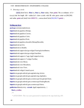 5105 –BHARATHIDASAN ENGINEERING COLLEGE
49
9. Drawing a circle
canvas.drawCircle (float cx, float cy, float radius, Paint paint) The co-ordinates of A =
(cx,cy).And the length AB = radius.Let’s draw a circle with fill color green center at (200,200)
and radius paint.setColor(Color.GREEN) ; canvas.drawCircle(200,200,75,paint) ;
Setting up Java:
packagecom.kani.student.kani;
importandroid.graphics.Bitmap;
importandroid.graphics.Canvas;
importandroid.graphics.Color;
importandroid.graphics.Paint;
importandroid.graphics.drawable.BitmapDrawable;
importandroid.net.Uri;
importandroid.os.Bundle;
importandroid.support.design.widget.FloatingActionButton;
importandroid.support.design.widget.Snackbar;
importandroid.support.v7.app.AppCompatActivity;
importandroid.support.v7.widget.Toolbar;
importandroid.view.Menu;
importandroid.view.MenuItem;
importandroid.view.View;
importandroid.widget.LinearLayout;
importcom.google.android.gms.appindexing.Action;
importcom.google.android.gms.appindexing.AppIndex;
importcom.google.android.gms.common.api.GoogleApiClient;
importcom.google.android.gms.common.api.PendingResult;
importcom.google.android.gms.common.api.Status;
publicclassMainActivity extends AppCompatActivity {
floatx,y,radius;
/**
* ATTENTION: This was auto-generated to implement the App Indexing API.
 