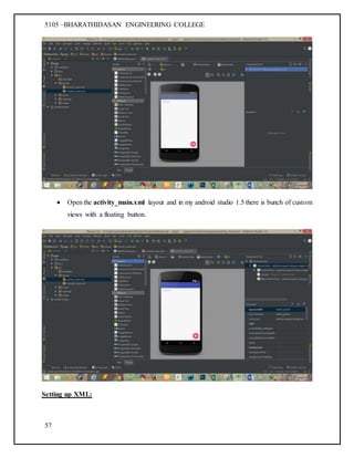 5105 –BHARATHIDASAN ENGINEERING COLLEGE
57
 Open the activity_main.xml layout and in my android studio 1.5 there is bunch of custom
views with a floating button.
Setting up XML:
 