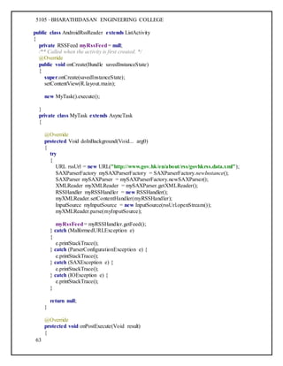 5105 –BHARATHIDASAN ENGINEERING COLLEGE
63
public class AndroidRssReader extends ListActivity
{
private RSSFeed myRssFeed= null;
/** Called when the activity is first created. */
@Override
public void onCreate(Bundle savedInstanceState)
{
super.onCreate(savedInstanceState);
setContentView(R.layout.main);
new MyTask().execute();
}
private class MyTask extends AsyncTask
{
@Override
protected Void doInBackground(Void... arg0)
{
try
{
URL rssUrl = new URL("http://www.gov.hk/en/about/rss/govhkrss.data.xml");
SAXParserFactory mySAXParserFactory = SAXParserFactory.newInstance();
SAXParser mySAXParser = mySAXParserFactory.newSAXParser();
XMLReader myXMLReader = mySAXParser.getXMLReader();
RSSHandler myRSSHandler = new RSSHandler();
myXMLReader.setContentHandler(myRSSHandler);
InputSource myInputSource = new InputSource(rssUrl.openStream());
myXMLReader.parse(myInputSource);
myRssFeed= myRSSHandler.getFeed();
} catch (MalformedURLException e)
{
e.printStackTrace();
} catch (ParserConfigurationException e) {
e.printStackTrace();
} catch (SAXException e) {
e.printStackTrace();
} catch (IOException e) {
e.printStackTrace();
}
return null;
}
@Override
protected void onPostExecute(Void result)
{
 