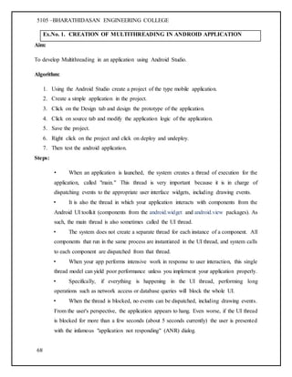 5105 –BHARATHIDASAN ENGINEERING COLLEGE
68
Ex.No. 1. CREATION OF MULTITHREADING IN ANDROID APPLICATION
Aim:
To develop Multithreading in an application using Android Studio.
Algorithm:
1. Using the Android Studio create a project of the type mobile application.
2. Create a simple application in the project.
3. Click on the Design tab and design the prototype of the application.
4. Click on source tab and modify the application logic of the application.
5. Save the project.
6. Right click on the project and click on deploy and undeploy.
7. Then test the android application.
Steps:
• When an application is launched, the system creates a thread of execution for the
application, called "main." This thread is very important because it is in charge of
dispatching events to the appropriate user interface widgets, including drawing events.
• It is also the thread in which your application interacts with components from the
Android UI toolkit (components from the android.widget and android.view packages). As
such, the main thread is also sometimes called the UI thread.
• The system does not create a separate thread for each instance of a component. All
components that run in the same process are instantiated in the UI thread, and system calls
to each component are dispatched from that thread.
• When your app performs intensive work in response to user interaction, this single
thread model can yield poor performance unless you implement your application properly.
• Specifically, if everything is happening in the UI thread, performing long
operations such as network access or database queries will block the whole UI.
• When the thread is blocked, no events can be dispatched, including drawing events.
From the user's perspective, the application appears to hang. Even worse, if the UI thread
is blocked for more than a few seconds (about 5 seconds currently) the user is presented
with the infamous "application not responding" (ANR) dialog.
 