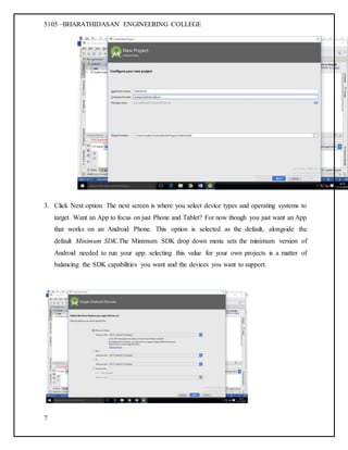 5105 –BHARATHIDASAN ENGINEERING COLLEGE
7
3. Click Next option. The next screen is where you select device types and operating systems to
target. Want an App to focus on just Phone and Tablet? For now though you just want an App
that works on an Android Phone. This option is selected as the default, alongside the
default Minimum SDK.The Minimum SDK drop down menu sets the minimum version of
Android needed to run your app. selecting this value for your own projects is a matter of
balancing the SDK capabilities you want and the devices you want to support.
 