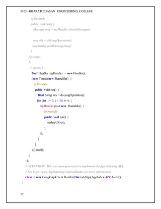 5105 –BHARATHIDASAN ENGINEERING COLLEGE
72
@Override
public void run() {
Message msg = myHandler.obtainMessage();
msg.obj = doLongOperation();
myHandler.sendMessage(msg);
}
})).start();
*/
// option 2
final Handler myHandler = new Handler();
(new Thread(new Runnable() {
@Override
public void run() {
final String res = doLongOperation();
for (int i = 0; i < 30; i++) {
myHandler.post(new Runnable() {
@Override
public void run() {
updateUI(res);
}
});
}
}
})).start();
}
});
// ATTENTION: This was auto-generated to implement the App Indexing API.
// See https://g.co/AppIndexing/AndroidStudio for more information.
client = new GoogleApiClient.Builder(this).addApi(AppIndex.API).build();
}
 