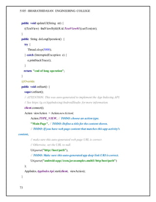 5105 –BHARATHIDASAN ENGINEERING COLLEGE
73
public void updateUI(String str) {
((TextView) findViewById(R.id.TextView01)).setText(str);
}
public String doLongOperation() {
try {
Thread.sleep(5000);
} catch (InterruptedException e) {
e.printStackTrace();
}
return "end of long operation";
}
@Override
public void onStart() {
super.onStart();
// ATTENTION: This was auto-generated to implement the App Indexing API.
// See https://g.co/AppIndexing/AndroidStudio for more information.
client.connect();
Action viewAction = Action.newAction(
Action.TYPE_VIEW, // TODO: choose an action type.
"Main Page", // TODO: Define a title for the content shown.
// TODO: If you have web page content that matches this app activity's
content,
// make sure this auto-generated web page URL is correct.
// Otherwise, set the URL to null.
Uri.parse("http://host/path"),
// TODO: Make sure this auto-generated app deep link URI is correct.
Uri.parse("android-app://com.javasamples.multi1/http/host/path")
);
AppIndex.AppIndexApi.start(client, viewAction);
}
 