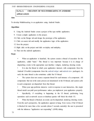 5105 –BHARATHIDASAN ENGINEERING COLLEGE
75
Ex.No. 2. CREATION OF MULTITHREADING IN ANDROID
APPLICATION
Aim:
To develop Multithreading in an application using Android Studio.
Algorithm:
8. Using the Android Studio create a project of the type mobile application.
9. Create a simple application in the project.
10. Click on the Design tab and design the prototype of the application.
11. Click on source tab and modify the application logic of the application.
12. Save the project.
13. Right click on the project and click on deploy and undeploy.
14. Then test the android application.
Steps:
• When an application is launched, the system creates a thread of execution for the
application, called "main." This thread is very important because it is in charge of
dispatching events to the appropriate user interface widgets, including drawing events.
• It is also the thread in which your application interacts with components from the
Android UI toolkit (components from the android.widget and android.view packages). As
such, the main thread is also sometimes called the UI thread.
• The system does not create a separate thread for each instance of a component. All
components that run in the same process are instantiated in the UI thread, and system calls
to each component are dispatched from that thread.
• When your app performs intensive work in response to user interaction, this single
thread model can yield poor performance unless you implement your application properly.
• Specifically, if everything is happening in the UI thread, performing long
operations such as network access or database queries will block the whole UI.
• When the thread is blocked, no events can be dispatched, including drawing events.
From the user's perspective, the application appears to hang. Even worse, if the UI thread
is blocked for more than a few seconds (about 5 seconds currently) the user is presented
with the infamous "application not responding" (ANR) dialog.
 