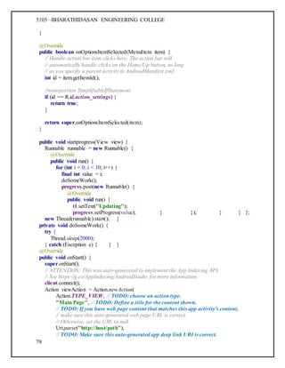 5105 –BHARATHIDASAN ENGINEERING COLLEGE
79
}
@Override
public boolean onOptionsItemSelected(MenuItem item) {
// Handle action bar item clicks here. The action bar will
// automatically handle clicks on the Home/Up button, so long
// as you specify a parent activity in AndroidManifest.xml.
int id = item.getItemId();
//noinspection SimplifiableIfStatement
if (id == R.id.action_settings) {
return true;
}
return super.onOptionsItemSelected(item);
}
public void startprogress(View view) {
Runnable runnable = new Runnable() {
@Override
public void run() {
for (int i = 0; i < 10; i++) {
final int value = i;
doSomeWork();
progress.post(new Runnable() {
@Override
public void run() {
t1.setText("Updating");
progress.setProgress(value); } }); } } };
new Thread(runnable).start(); }
private void doSomeWork() {
try {
Thread.sleep(2000);
} catch (Exception e) { } }
@Override
public void onStart() {
super.onStart();
// ATTENTION: This was auto-generated to implement the App Indexing API.
// See https://g.co/AppIndexing/AndroidStudio for more information.
client.connect();
Action viewAction = Action.newAction(
Action.TYPE_VIEW, // TODO: choose an action type.
"Main Page", // TODO: Define a title for the content shown.
// TODO: If you have web page content that matches this app activity's content,
// make sure this auto-generated web page URL is correct.
// Otherwise, set the URL to null.
Uri.parse("http://host/path"),
// TODO: Make sure this auto-generated app deep link URI is correct.
 