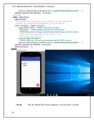 5105 –BHARATHIDASAN ENGINEERING COLLEGE
80
Uri.parse("android-app://com.library.bec.ex_multithrading1/http/host/path") );
AppIndex.AppIndexApi.start(client, viewAction); }
@Override
public void onStop() {
super.onStop();
// ATTENTION: This was auto-generated to implement the App Indexing API.
// See https://g.co/AppIndexing/AndroidStudio for more information.
Action viewAction = Action.newAction(
Action.TYPE_VIEW, // TODO: choose an action type.
"Main Page", // TODO: Define a title for the content shown.
// TODO: If you have web page content that matches this app activity's content,
// make sure this auto-generated web page URL is correct.
// Otherwise, set the URL to null.
Uri.parse("http://host/path"),
// TODO: Make sure this auto-generated app deep link URI is correct.
Uri.parse("android-app://com.library.bec.ex_multithrading1/http/host/path") );
AppIndex.AppIndexApi.end(client, viewAction);
client.disconnect(); }}
Output:
Result: Thus the android GPS location application was successfully executed.
 