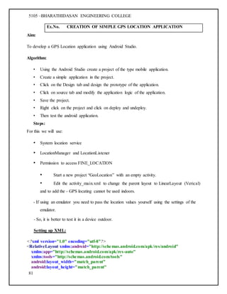 5105 –BHARATHIDASAN ENGINEERING COLLEGE
81
Ex.No. CREATION OF SIMPLE GPS LOCATION APPLICATION
Aim:
To develop a GPS Location application using Android Studio.
Algorithm:
• Using the Android Studio create a project of the type mobile application.
• Create a simple application in the project.
• Click on the Design tab and design the prototype of the application.
• Click on source tab and modify the application logic of the application.
• Save the project.
• Right click on the project and click on deploy and undeploy.
• Then test the android application.
Steps:
For this we will use:
• System location service
• LocationManager and LocationListener
• Permission to access FINE_LOCATION
• Start a new project “GeoLocation” with an empty activity.
• Edit the activity_main.xml to change the parent layout to LinearLayout (Verical)
and to add the - GPS locating cannot be used indoors.
- If using an emulator you need to pass the location values yourself using the settings of the
emulator.
- So, it is better to test it in a device outdoor.
Setting up XML:
<?xml version="1.0" encoding="utf-8"?>
<RelativeLayout xmlns:android="http://schemas.android.com/apk/res/android"
xmlns:app="http://schemas.android.com/apk/res-auto"
xmlns:tools="http://schemas.android.com/tools"
android:layout_width="match_parent"
android:layout_height="match_parent"
 