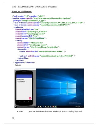 5105 –BHARATHIDASAN ENGINEERING COLLEGE
85
Setting up Manifest.xml:
<?xml version="1.0" encoding="utf-8"?>
<manifest xmlns:android="http://schemas.android.com/apk/res/android"
package="com.javasamples.ex_8_gps">
<uses-permission android:name="android.permission.ACCESS_FINE_LOCATION"/>
<uses-permission android:name="android.permission.INTERNET"/>
<application
android:allowBackup="true"
android:icon="@mipmap/ic_launcher"
android:label="@string/app_name"
android:supportsRtl="true"
android:theme="@style/AppTheme">
<activity
android:name=".MainActivity"
android:label="@string/app_name"
android:theme="@style/AppTheme.NoActionBar">
<intent-filter>
<action android:name="android.intent.action.MAIN" />
<category android:name="android.intent.category.LAUNCHER" />
</intent-filter>
</activity>
</application></manifest>
Output:
Result: Thus the android GPS location application was successfully executed.
 