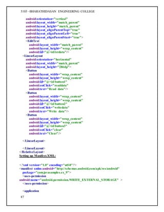 5105 –BHARATHIDASAN ENGINEERING COLLEGE
87
android:orientation="vertical"
android:layout_width="match_parent"
android:layout_height="match_parent"
android:layout_alignParentTop="true"
android:layout_alignParentLeft="true"
android:layout_alignParentStart="true">
<EditText
android:layout_width="match_parent"
android:layout_height="wrap_content"
android:id="@+id/txtdata"/>
<LinearLayout
android:orientation="horizontal"
android:layout_width="match_parent"
android:layout_height="286dp">
<Button
android:layout_width="wrap_content"
android:layout_height="wrap_content"
android:id="@+id/button1"
android:onClick="readdata"
android:text="Read data"/>
<Button
android:layout_width="wrap_content"
android:layout_height="wrap_content"
android:id="@+id/button2"
android:onClick="writedata"
android:text="Write data"/>
<Button
android:layout_width="wrap_content"
android:layout_height="wrap_content"
android:id="@+id/button3"
android:onClick="clear"
android:text="Clear"/>
</LinearLayout>
</LinearLayout>
</RelativeLayout>
Setting up Manifest.XML:
<?xml version="1.0" encoding="utf-8"?>
<manifest xmlns:android="http://schemas.android.com/apk/res/android"
package="com.javasamples.ex_9">
<uses-permission
android:name="android.permission.WRITE_EXTERNAL_STORAGE" >
</uses-permission>
<application
 